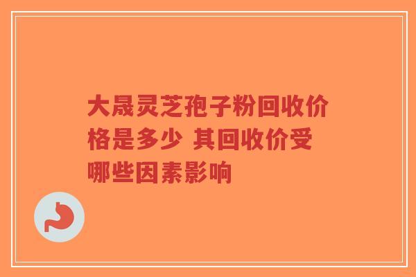 大晟灵芝孢子粉回收价格是多少 其回收价受哪些因素影响-第1张图片-超越 大晟灵芝孢子粉回收价格是多少 其回收价受哪些因素影响-第1张图片-超越