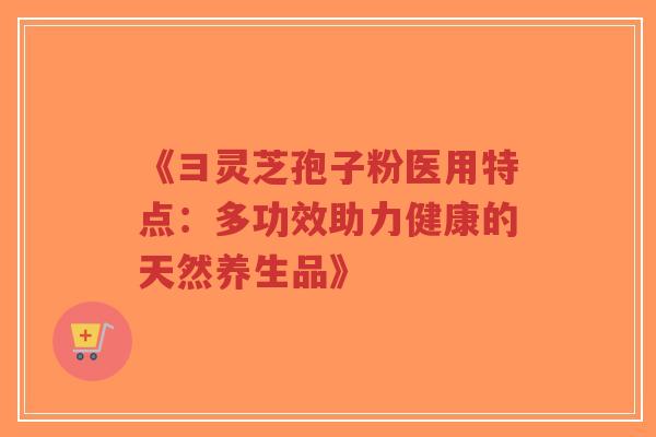 《彐灵芝孢子粉医用特点：多功效助力健康的天然养生品》-第1张图片-超越