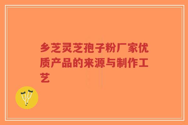 乡芝灵芝孢子粉厂家优质产品的来源与制作工艺-第1张图片-超越 乡芝灵芝孢子粉厂家优质产品的来源与制作工艺-第1张图片-超越