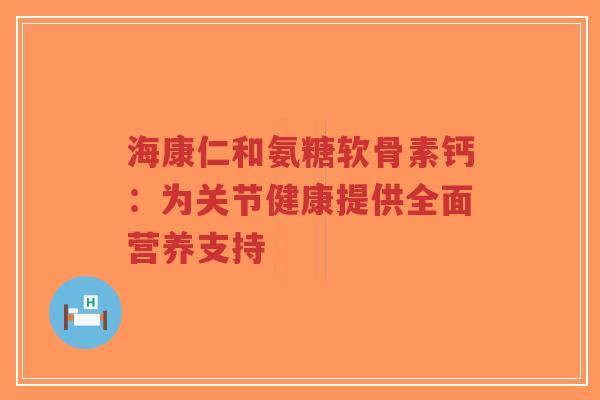 海康仁和氨糖软骨素钙：为关节健康提供全面营养支持-第1张图片-超越