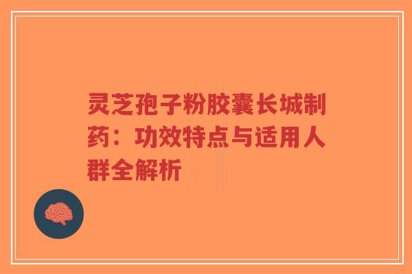 灵芝孢子粉胶囊长城制药：功效特点与适用人群全解析-第1张图片-超越
