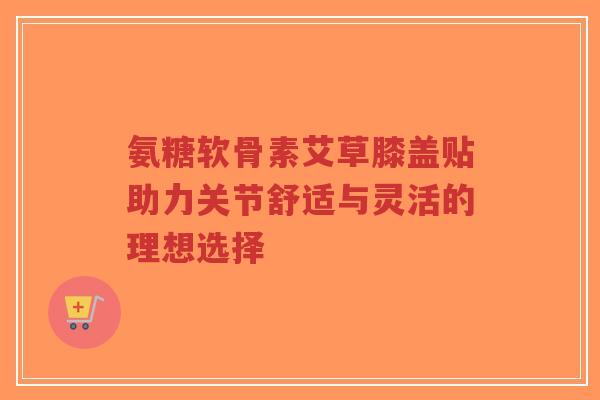 氨糖软骨素艾草膝盖贴助力关节舒适与灵活的理想选择-第1张图片-超越