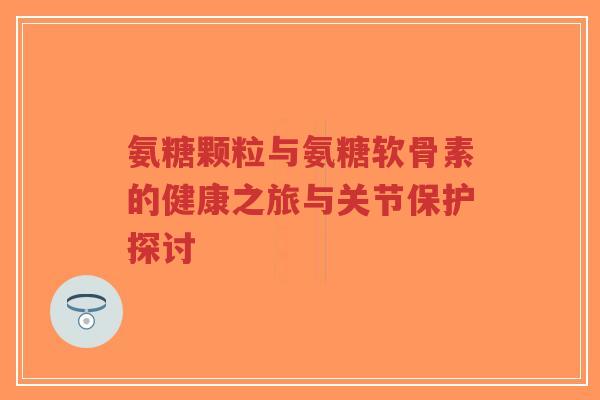 氨糖颗粒与氨糖软骨素的健康之旅与关节保护探讨-第1张图片-超越