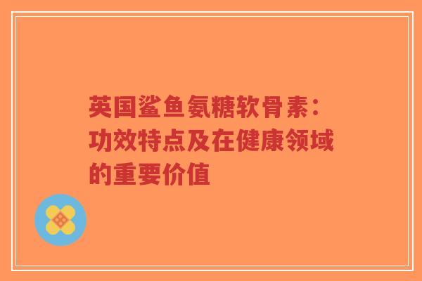 英国鲨鱼氨糖软骨素：功效特点及在健康领域的重要价值-第1张图片-超越