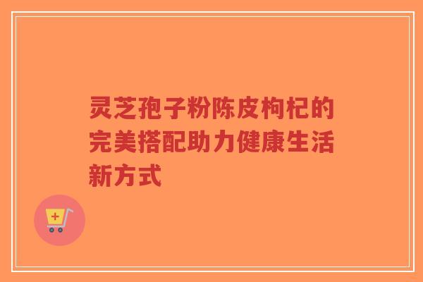 灵芝孢子粉陈皮枸杞的完美搭配助力健康生活新方式-第1张图片-超越 灵芝孢子粉陈皮枸杞的完美搭配助力健康生活新方式-第1张图片-超越