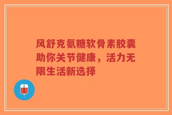 风舒克氨糖软骨素胶囊助你关节健康,活力无限生活新选择-第1张图片-超越 风舒克氨糖软骨素胶囊助你关节健康,活力无限生活新选择-第1张图片-超越