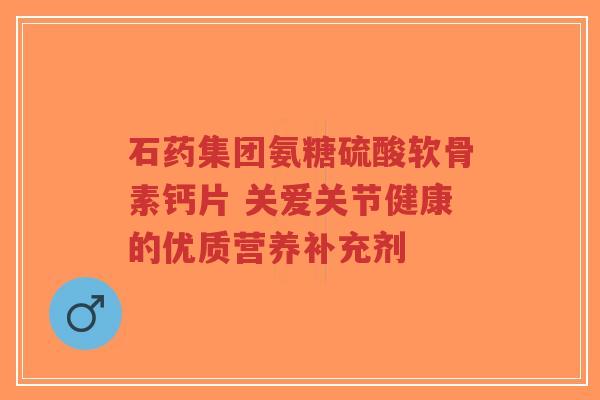石药集团氨糖硫酸软骨素钙片 关爱关节健康的优质营养补充剂-第1张图片-超越