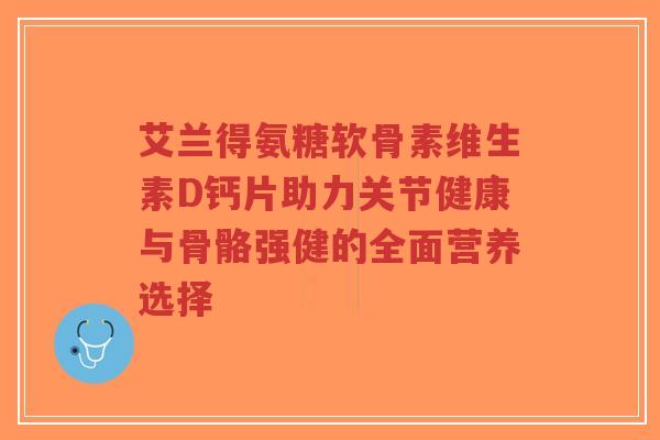 艾兰得氨糖软骨素维生素D钙片助力关节健康与骨骼强健的全面营养选择-第1张图片-超越 艾兰得氨糖软骨素维生素D钙片助力关节健康与骨骼强健的全面营养选择-第1张图片-超越