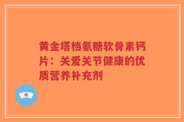 黄金塔档氨糖软骨素钙片:关爱关节健康的优质营养补充剂-第1张图片-超越 黄金塔档氨糖软骨素钙片:关爱关节健康的优质营养补充剂-第1张图片-超越