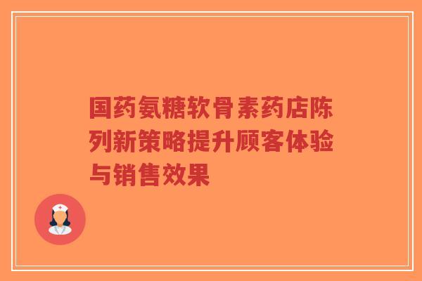 国药氨糖软骨素药店陈列新策略提升顾客体验与销售效果-第1张图片-超越 国药氨糖软骨素药店陈列新策略提升顾客体验与销售效果-第1张图片-超越