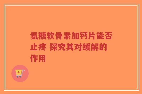 氨糖软骨素加钙片能否止疼 探究其对缓解的作用-第1张图片-超越