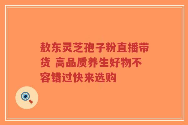 敖东灵芝孢子粉直播带货 高品质养生好物不容错过快来选购-第1张图片-超越 敖东灵芝孢子粉直播带货 高品质养生好物不容错过快来选购-第1张图片-超越