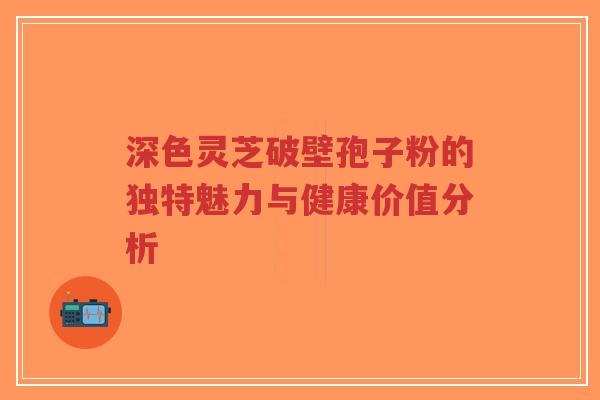 深色灵芝破壁孢子粉的独特魅力与健康价值分析-第1张图片-超越