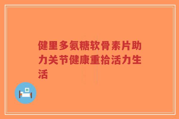 健里多氨糖软骨素片助力关节健康重拾活力生活-第1张图片-超越