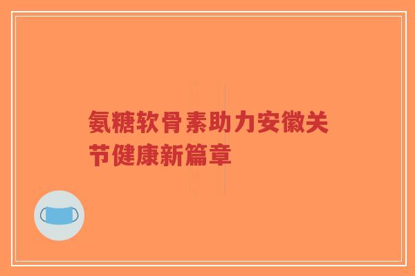 氨糖软骨素助力安徽关节健康新篇章-第1张图片-超越