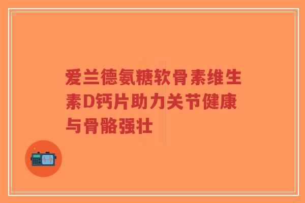 爱兰德氨糖软骨素维生素D钙片助力关节健康与骨骼强壮-第1张图片-超越