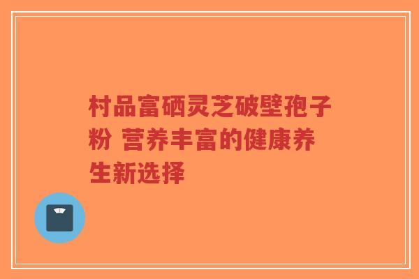 村品富硒灵芝破壁孢子粉 营养丰富的健康养生新选择-第1张图片-超越 村品富硒灵芝破壁孢子粉 营养丰富的健康养生新选择-第1张图片-超越