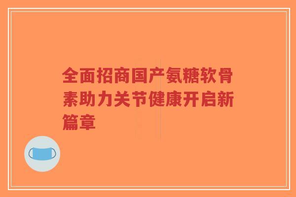 全面招商国产氨糖软骨素助力关节健康开启新篇章-第1张图片-超越