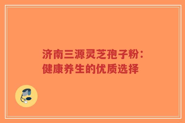济南三源灵芝孢子粉：健康养生的优质选择-第1张图片-超越