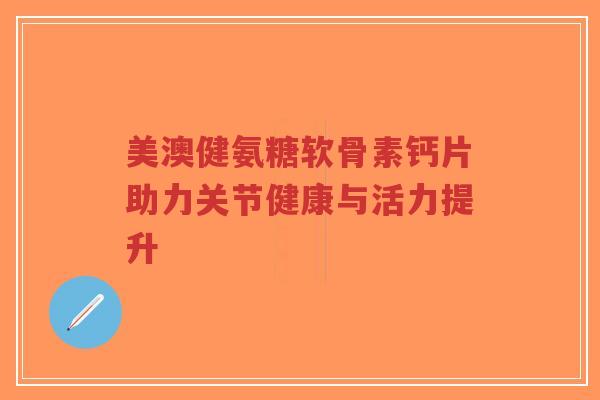 美澳健氨糖软骨素钙片助力关节健康与活力提升-第1张图片-超越