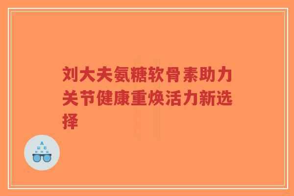 刘大夫氨糖软骨素助力关节健康重焕活力新选择-第1张图片-超越