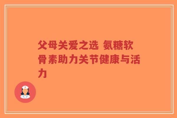 父母关爱之选 氨糖软骨素助力关节健康与活力-第1张图片-超越