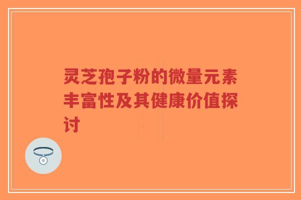 灵芝孢子粉的微量元素丰富性及其健康价值探讨-第1张图片-超越 灵芝孢子粉的微量元素丰富性及其健康价值探讨-第1张图片-超越