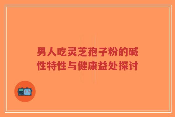 男人吃灵芝孢子粉的碱性特性与健康益处探讨-第1张图片-超越 男人吃灵芝孢子粉的碱性特性与健康益处探讨-第1张图片-超越