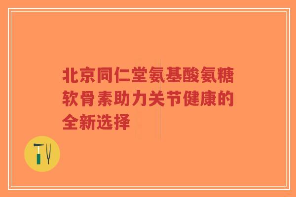北京同仁堂氨基酸氨糖软骨素助力关节健康的全新选择-第1张图片-超越