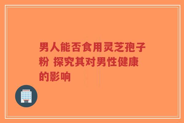 男人能否食用灵芝孢子粉 探究其对男性健康的影响-第1张图片-超越