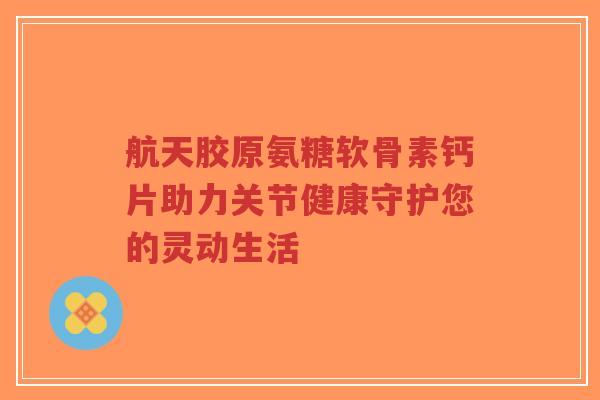 航天胶原氨糖软骨素钙片助力关节健康守护您的灵动生活-第1张图片-超越