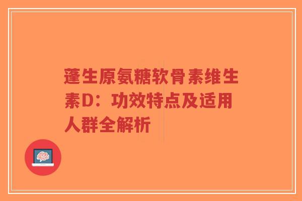 蓬生原氨糖软骨素维生素D：功效特点及适用人群全解析-第1张图片-超越