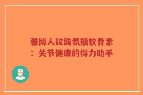雅博人硫酸氨糖软骨素：关节健康的得力助手-第1张图片-超越