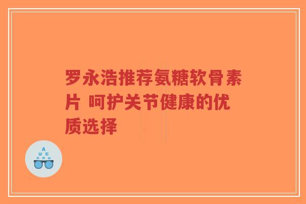 罗永浩推荐氨糖软骨素片 呵护关节健康的优质选择-第1张图片-超越
