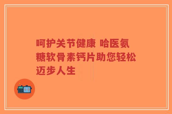 呵护关节健康 哈医氨糖软骨素钙片助您轻松迈步人生-第1张图片-超越
