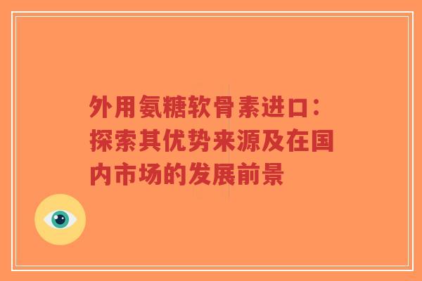 外用氨糖软骨素进口：探索其优势来源及在国内市场的发展前景-第1张图片-超越