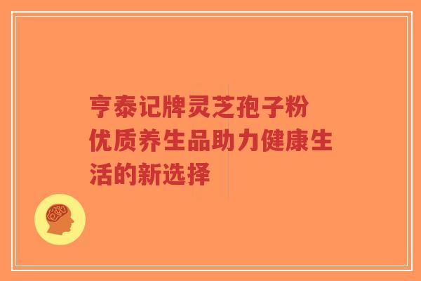 亨泰记牌灵芝孢子粉 优质养生品助力健康生活的新选择-第1张图片-超越 亨泰记牌灵芝孢子粉 优质养生品助力健康生活的新选择-第1张图片-超越