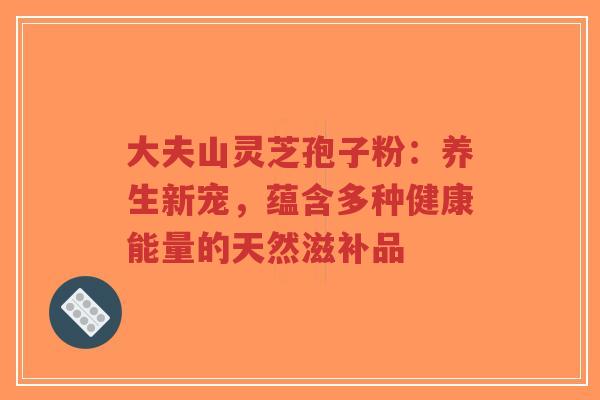 大夫山灵芝孢子粉:养生新宠,蕴含多种健康能量的天然滋补品-第1张图片-超越 大夫山灵芝孢子粉:养生新宠,蕴含多种健康能量的天然滋补品-第1张图片-超越