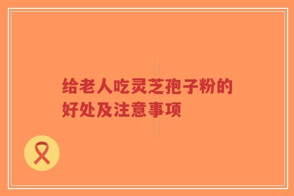 给老人吃灵芝孢子粉的好处及注意事项-第1张图片-超越