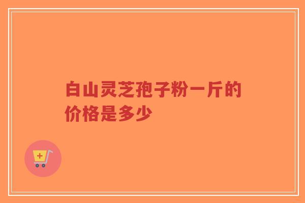 白山灵芝孢子粉一斤的价格是多少-第1张图片-超越