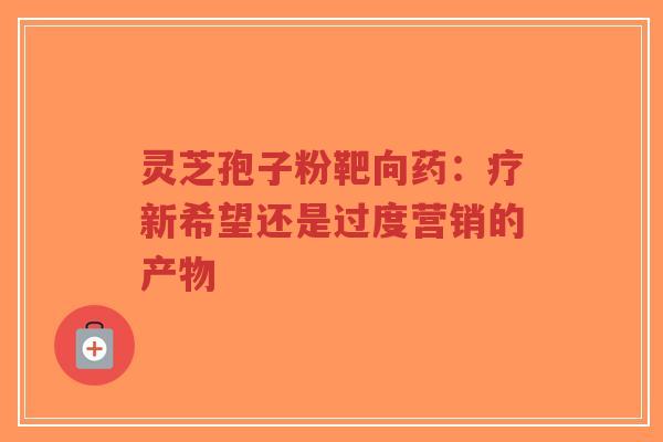 灵芝孢子粉靶向药:疗新希望还是过度营销的产物-第1张图片-超越 灵芝孢子粉靶向药:疗新希望还是过度营销的产物-第1张图片-超越