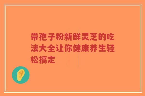 带孢子粉新鲜灵芝的吃法大全让你健康养生轻松搞定-第1张图片-超越 带孢子粉新鲜灵芝的吃法大全让你健康养生轻松搞定-第1张图片-超越