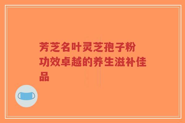 芳芝名叶灵芝孢子粉 功效卓越的养生滋补佳品-第1张图片-超越 芳芝名叶灵芝孢子粉 功效卓越的养生滋补佳品-第1张图片-超越