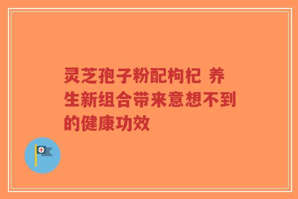 灵芝孢子粉配枸杞 养生新组合带来意想不到的健康功效-第1张图片-超越 灵芝孢子粉配枸杞 养生新组合带来意想不到的健康功效-第1张图片-超越