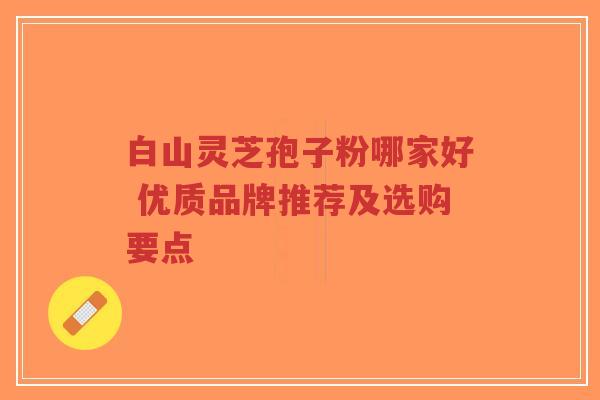 白山灵芝孢子粉哪家好 优质品牌推荐及选购要点-第1张图片-超越 白山灵芝孢子粉哪家好 优质品牌推荐及选购要点-第1张图片-超越