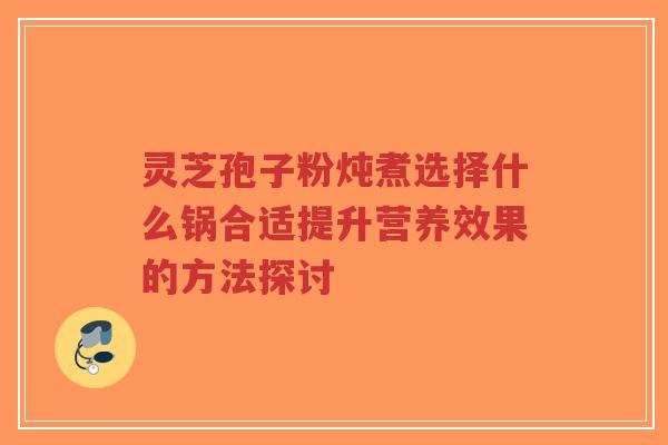 灵芝孢子粉炖煮选择什么锅合适提升营养效果的方法探讨-第1张图片-超越 灵芝孢子粉炖煮选择什么锅合适提升营养效果的方法探讨-第1张图片-超越