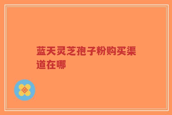 蓝天灵芝孢子粉购买渠道在哪-第1张图片-超越