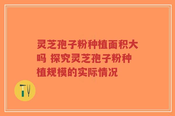 灵芝孢子粉种植面积大吗 探究灵芝孢子粉种植规模的实际情况-第1张图片-超越