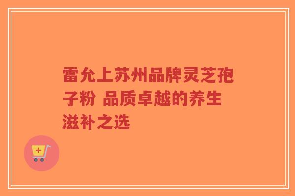 雷允上苏州品牌灵芝孢子粉 品质卓越的养生滋补之选-第1张图片-超越