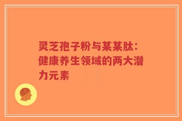 灵芝孢子粉与某某肽:健康养生领域的两大潜力元素-第1张图片-超越 灵芝孢子粉与某某肽:健康养生领域的两大潜力元素-第1张图片-超越